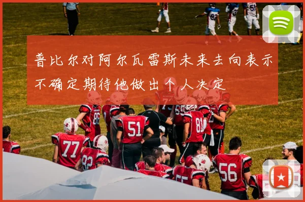 普比尔对阿尔瓦雷斯未来去向表示不确定期待他做出个人决定