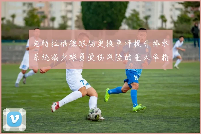 老特拉福德球场更换草坪提升排水系统减少球员受伤风险的重大举措