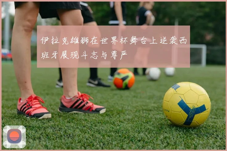伊拉克雄狮在世界杯舞台上逆袭西班牙展现斗志与尊严