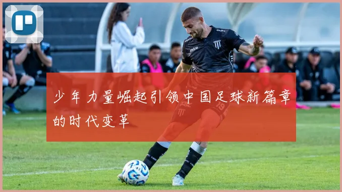 少年力量崛起引领中国足球新篇章的时代变革