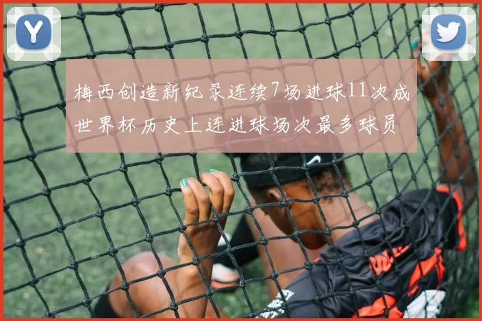 梅西创造新纪录连续7场进球11次成世界杯历史上连进球场次最多球员