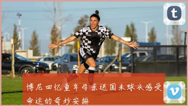博尼回忆童年母亲送国米球衣感受命运的奇妙安排