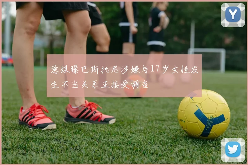 意媒曝巴斯托尼涉嫌与17岁女性发生不当关系正接受调查