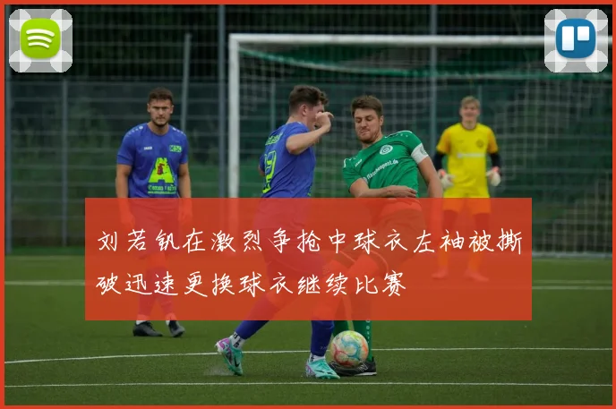 刘若钒在激烈争抢中球衣左袖被撕破迅速更换球衣继续比赛