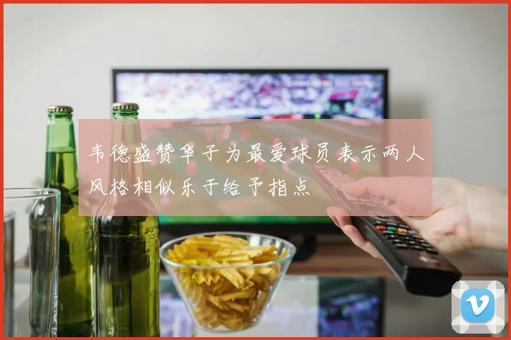 韦德盛赞华子为最爱球员表示两人风格相似乐于给予指点