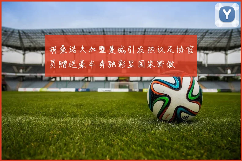 胡桑诺夫加盟曼城引发热议足协官员赠送豪车奔驰彰显国家骄傲