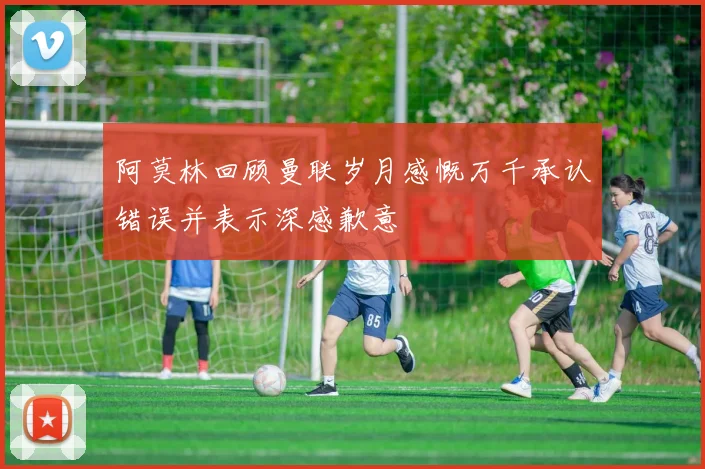 阿莫林回顾曼联岁月感慨万千承认错误并表示深感歉意