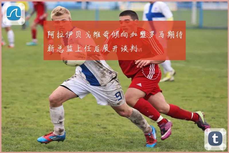 阿拉伊贝戈维奇倾向加盟罗马期待新总监上任后展开谈判