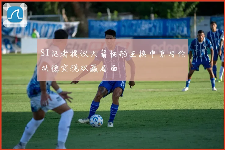SI记者提议火箭快船互换申京与伦纳德实现双赢局面